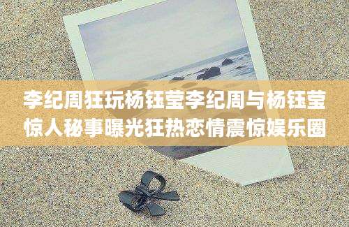 李纪周狂玩杨钰莹李纪周与杨钰莹惊人秘事曝光狂热恋情震惊娱乐圈