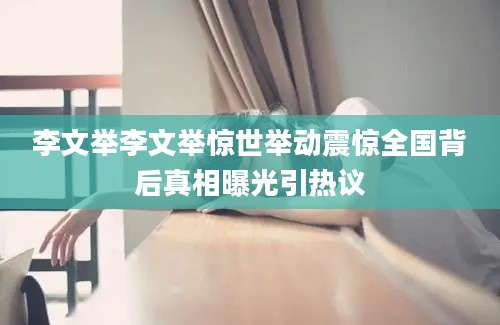 李文举李文举惊世举动震惊全国背后真相曝光引热议
