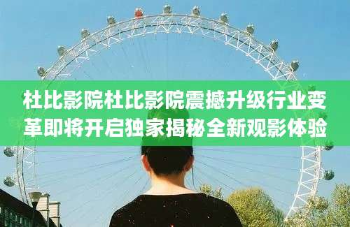 杜比影院杜比影院震撼升级行业变革即将开启独家揭秘全新观影体验