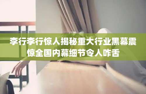 李行李行惊人揭秘重大行业黑幕震惊全国内幕细节令人咋舌