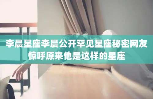 李晨星座李晨公开罕见星座秘密网友惊呼原来他是这样的星座
