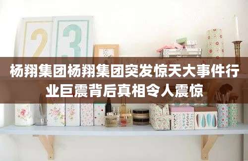 杨翔集团杨翔集团突发惊天大事件行业巨震背后真相令人震惊