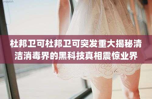 杜邦卫可杜邦卫可突发重大揭秘清洁消毒界的黑科技真相震惊业界