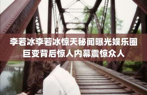 李若冰李若冰惊天秘闻曝光娱乐圈巨变背后惊人内幕震惊众人