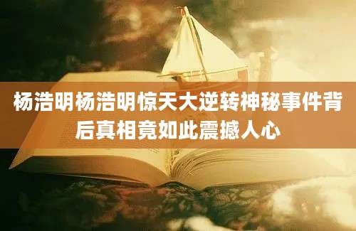 杨浩明杨浩明惊天大逆转神秘事件背后真相竟如此震撼人心