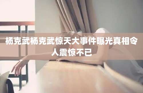 杨克武杨克武惊天大事件曝光真相令人震惊不已