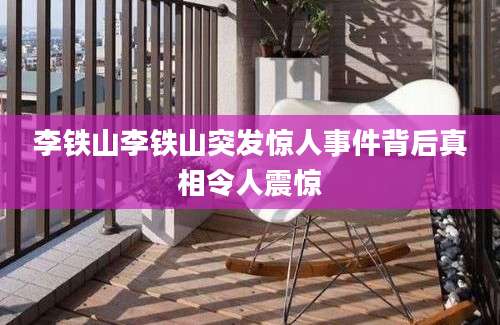 李铁山李铁山突发惊人事件背后真相令人震惊