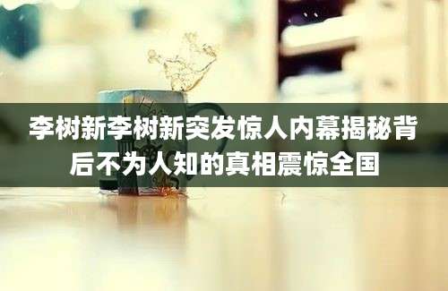 李树新李树新突发惊人内幕揭秘背后不为人知的真相震惊全国