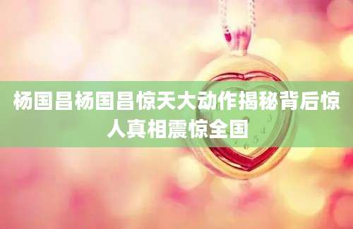 杨国昌杨国昌惊天大动作揭秘背后惊人真相震惊全国