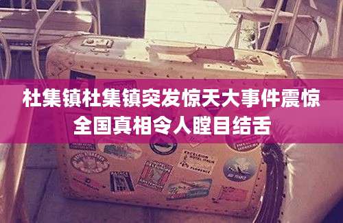 杜集镇杜集镇突发惊天大事件震惊全国真相令人瞠目结舌