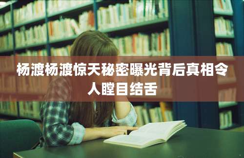 杨渡杨渡惊天秘密曝光背后真相令人瞠目结舌