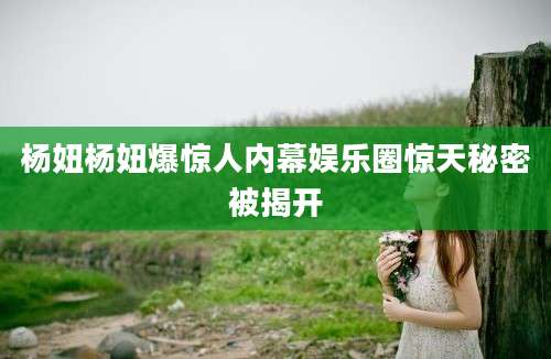 杨妞杨妞爆惊人内幕娱乐圈惊天秘密被揭开