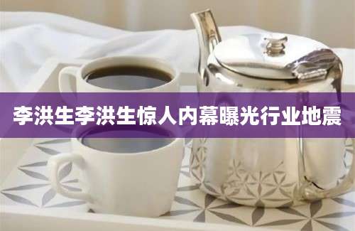 李洪生李洪生惊人内幕曝光行业地震