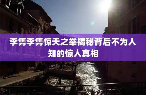 李隽李隽惊天之举揭秘背后不为人知的惊人真相