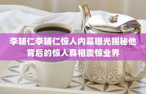 李辅仁李辅仁惊人内幕曝光揭秘他背后的惊人真相震惊业界