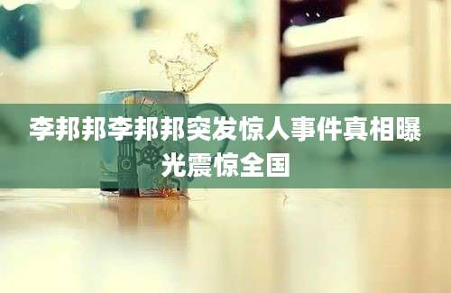 李邦邦李邦邦突发惊人事件真相曝光震惊全国