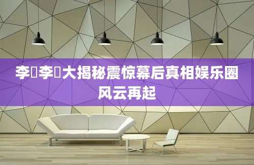 李珺李珺大揭秘震惊幕后真相娱乐圈风云再起