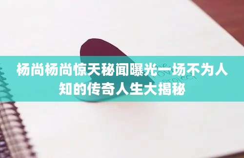 杨尚杨尚惊天秘闻曝光一场不为人知的传奇人生大揭秘