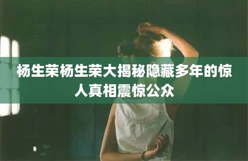 杨生荣杨生荣大揭秘隐藏多年的惊人真相震惊公众