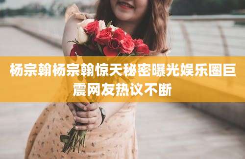 杨宗翰杨宗翰惊天秘密曝光娱乐圈巨震网友热议不断