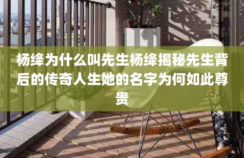 杨绛为什么叫先生杨绛揭秘先生背后的传奇人生她的名字为何如此尊贵