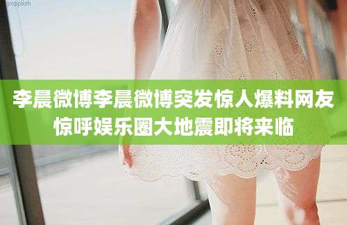 李晨微博李晨微博突发惊人爆料网友惊呼娱乐圈大地震即将来临