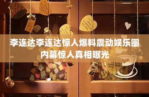 李连达李连达惊人爆料震动娱乐圈内幕惊人真相曝光
