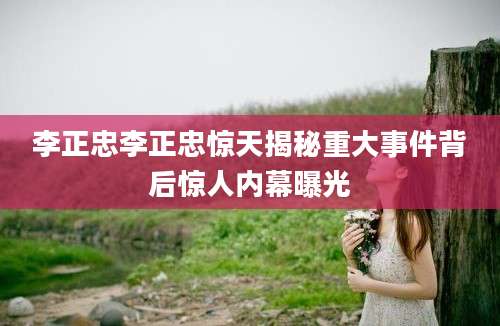 李正忠李正忠惊天揭秘重大事件背后惊人内幕曝光