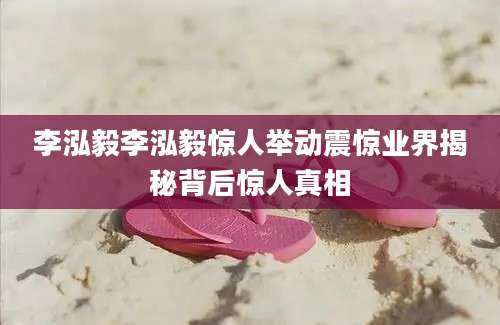 李泓毅李泓毅惊人举动震惊业界揭秘背后惊人真相