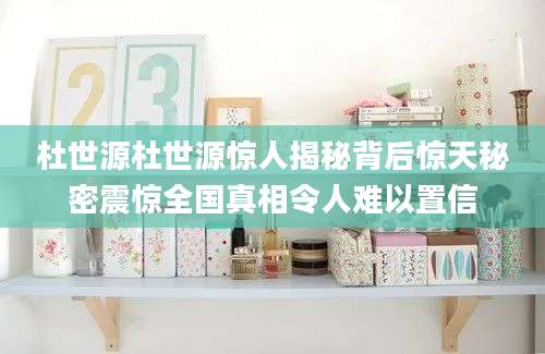 杜世源杜世源惊人揭秘背后惊天秘密震惊全国真相令人难以置信