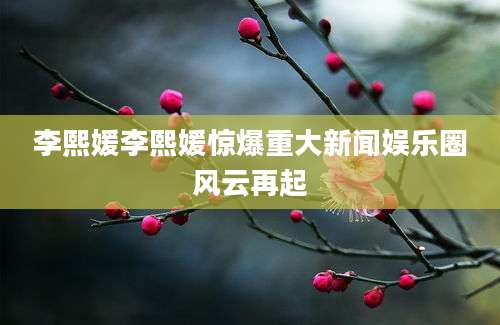 李熙媛李熙媛惊爆重大新闻娱乐圈风云再起
