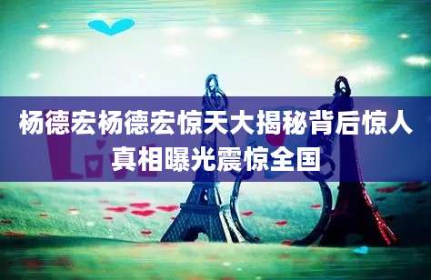 杨德宏杨德宏惊天大揭秘背后惊人真相曝光震惊全国