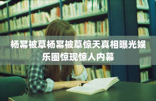 杨幂被草杨幂被草惊天真相曝光娱乐圈惊现惊人内幕
