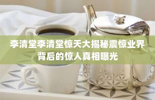 李清堂李清堂惊天大揭秘震惊业界背后的惊人真相曝光