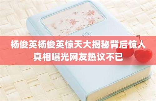 杨俊英杨俊英惊天大揭秘背后惊人真相曝光网友热议不已