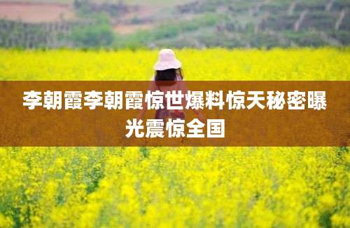 李朝霞李朝霞惊世爆料惊天秘密曝光震惊全国