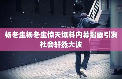 杨冬生杨冬生惊天爆料内幕揭露引发社会轩然大波