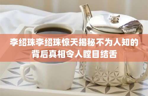 李绍珠李绍珠惊天揭秘不为人知的背后真相令人瞠目结舌