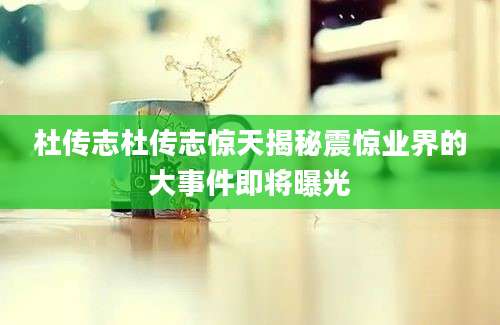 杜传志杜传志惊天揭秘震惊业界的大事件即将曝光