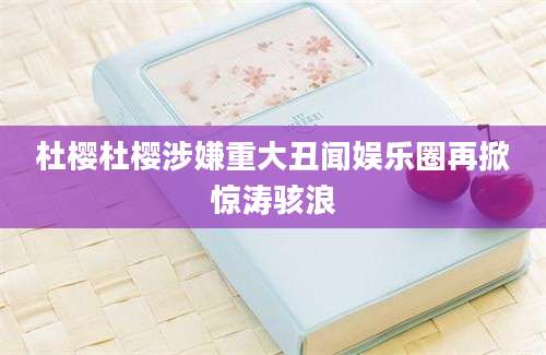 杜樱杜樱涉嫌重大丑闻娱乐圈再掀惊涛骇浪