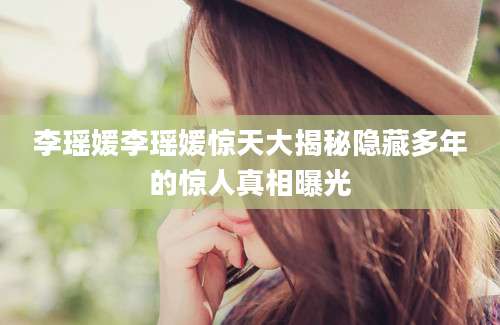 李瑶媛李瑶媛惊天大揭秘隐藏多年的惊人真相曝光