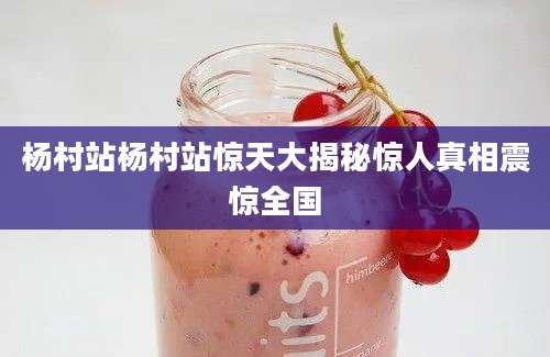 杨村站杨村站惊天大揭秘惊人真相震惊全国