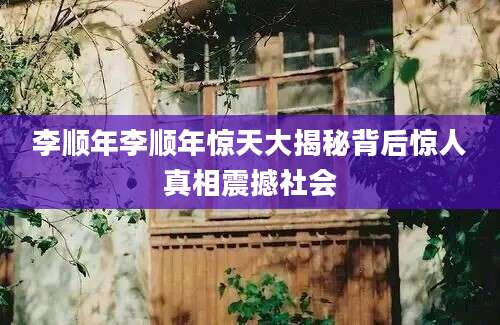 李顺年李顺年惊天大揭秘背后惊人真相震撼社会