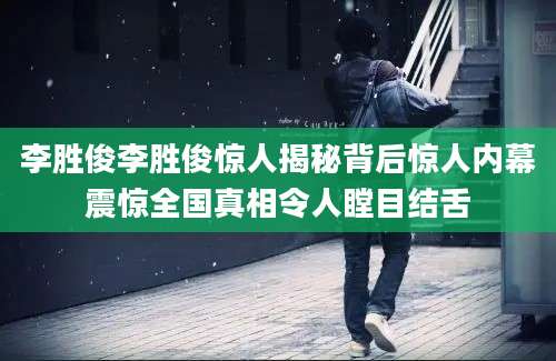 李胜俊李胜俊惊人揭秘背后惊人内幕震惊全国真相令人瞠目结舌
