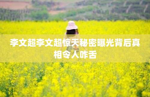 李文超李文超惊天秘密曝光背后真相令人咋舌