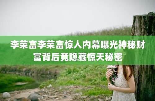 李荣富李荣富惊人内幕曝光神秘财富背后竟隐藏惊天秘密