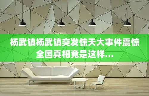 杨武镇杨武镇突发惊天大事件震惊全国真相竟是这样...