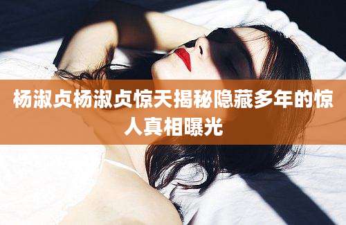 杨淑贞杨淑贞惊天揭秘隐藏多年的惊人真相曝光