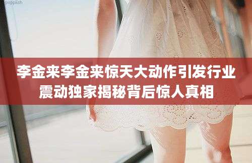 李金来李金来惊天大动作引发行业震动独家揭秘背后惊人真相
