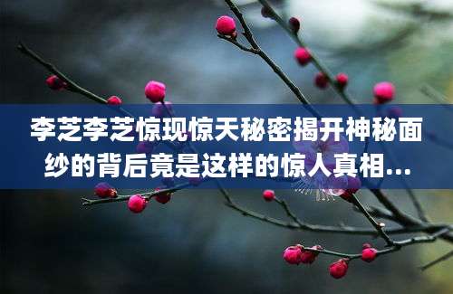 李芝李芝惊现惊天秘密揭开神秘面纱的背后竟是这样的惊人真相...